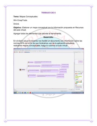 TRABAJO CAE 6
Tema: Mapas Conceptuales:
Win CmapTools.
Xmind.
Objetivo: Elaborar un mapa conceptual con la información propuesta en Recursos
del aula virtual.
Agregar todos los elementos que permite la herramienta.
Desarrollo:
En el diario actual la docente nos facilitó un documento con información sobre las
normas APA con el fin de que hiciéramos uso de la aplicación estudiada,
realizando mapas conceptuales, luego lo subimos al aula virtual.
 