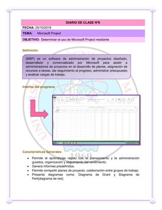 Definición
Interfaz del programa
Características Generales
 Permite el aprendizaje rápido con el planeamiento y la administración
guiados, organización y seguimiento del rendimiento.
 Genera informes predefinidos.
 Permite compartir planes de proyecto, colaboración entre grupos de trabajo.
 Presenta diagramas como: Diagrama de Grant y Diagrama de
Pert(diagrama de red).
DIARIO DE CLASE Nº6
FECHA: 25/10/2018
TEMA: Microsoft Project
OBJETIVO: Determinar el uso de Microsoft Project mediante
(MSP) es un software de administración de proyectos diseñado,
desarrollado y comercializado por Microsoft para asistir a
administradores de proyectos en el desarrollo de planes, asignación de
recursos a tareas, dar seguimiento al progreso, administrar presupuesto
y analizar cargas de trabajo.
 