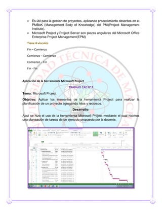  Es útil para la gestión de proyectos, aplicando procedimiento descritos en el
PMBoK (Management Body of Knowledge) del PMI(Project Management
Institute).
 Microsoft Project y Project Server son piezas angulares del Microsoft Office
Enterprise Project Management(EPM)
Tiene 4 vínculos
Fin – Comienzo
Comienzo – Comienzo
Comienzo – Fin
Fin - Fin
Aplicación de la herramienta Microsoft Project
TRABAJO CAE N° 7
Tema: Microsoft Project
Objetivo: Aplicar los elementos de la herramienta Project para realizar la
planificación de un proyecto agregando hitos y recursos.
Desarrollo:
Aquí se hizo el uso de la herramienta Microsoft Project mediante el cual hicimos
una planeación de tareas de un ejercicio propuesto por la docente.
 