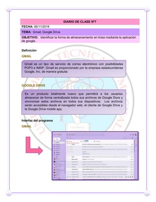 Definición
GMAIL
GOOGLE DRIVE
Interfaz del programa
GMAIL
DIARIO DE CLASE Nº7
FECHA: 06/11/2018
TEMA: Gmail, Google Drive
OBJETIVO: Identificar la forma de almacenamiento en línea mediante la aplicación
de google.
Es un producto totalmente nuevo que permitirá a los usuarios
almacenar de forma centralizada todos sus archivos de Google Docs y
sincronizar estos archivos en todos sus dispositivos. Los archivos
serán accesibles desde el navegador web, el cliente de Google Drive y
la Google Drive mobile app.
Gmail es un tipo de servicio de correo electrónico con posibilidades
POP3 e IMAP, Gmail es proporcionado por la empresa estadounidense
Google, Inc, de manera gratuita
 