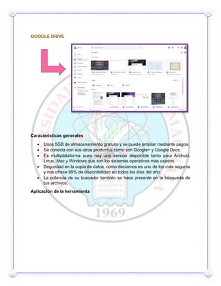 GOOGLE DRIVE
Características generales
 Unos 5GB de almacenamiento gratuito y se puede ampliar mediante pagos.
 Se conecta con sus otros productos como son Google+ y Google Docs.
 Es multiplataforma pues hay una versión disponible tanto para Android,
Linux, Mac y Windows que son los sistemas operativos más usados.
 Seguridad en la copia de datos, como decíamos es uno de los más seguros
y nos ofrece 99% de disponibilidad en todos los días del año.
 La potencia de su buscador también se hace presente en la búsqueda de
tus archivos.
Aplicación de la herramienta
 