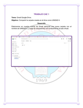 TRABAJO CAE 1
Tema: Gmail Google Drive.
Objetivo: Compartir la carpeta creada en el drive como UNIDAD II.
Desarrollo
Elaboramos en nuestra cuenta de Gmail personal una nueva carpeta con el
nombre de UNIDAD 2, y luego la compartimos con la docente en el aula virtual.
 