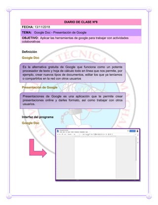 Definición
Google Doc
Presentación de Google
Interfaz del programa
Google Doc
DIARIO DE CLASE Nº8
FECHA: 13/11/2018
TEMA: Google Doc - Presentación de Google
OBJETIVO: Aplicar las herramientas de google para trabajar con actividades
colaborativas
Es la alternativa gratuita de Google que funciona como un potente
procesador de texto y hoja de cálculo todo en línea que nos permite, por
ejemplo, crear nuevos tipos de documentos, editar los que ya teníamos
o compartirlos en la red con otros usuarios
Presentaciones de Google es una aplicación que te permite crear
presentaciones online y darles formato, así como trabajar con otros
usuarios.
 