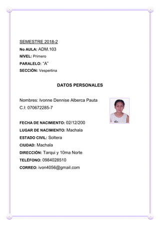 SEMESTRE 2018-2
No AULA: ADM.103
NIVEL: Primero
PARALELO: “A”
SECCIÓN: Vespertina
DATOS PERSONALES
Nombres: Ivonne Dennise Alberca Pauta
C.I: 070672285-7
FECHA DE NACIMIENTO: 02/12/200
LUGAR DE NACIMIENTO: Machala
ESTADO CIVIL: Soltera
CIUDAD: Machala
DIRECCIÓN: Tarqui y 10ma Norte
TELÉFONO: 0984028510
CORREO: ivon4056@gmail.com
 
