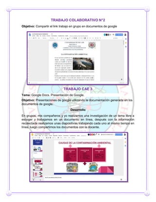 TRABAJO COLABORATIVO N°2
Objetivo: Compartir el link trabajo en grupo en documentos de google
TRABAJO CAE 3
Tema: Google Docs. Presentación de Google.
Objetivo: Presentaciones de google utilizando la documentación generada en los
documentos de google.
Desarrollo
En grupos, mis compañeros y yo realizamos una investigación de un tema libre a
escoger y trabajamos en un documento en línea, después con la información
recolectada realizamos unas diapositivas trabajando cada uno al mismo tiempo en
línea, luego compartimos los documentos con la docente.
 