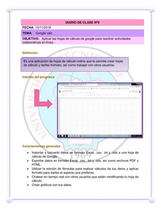 Definición
Interfaz del programa
Características generales
 Importar y convertir datos en formato Excel, .csv, .txt y .ods a una hoja de
cálculo de Google.
 Exportar datos en formato Excel, .csv, .txt y .ods, así como archivos PDF y
HTML.
 Utilizar la edición de fórmulas para realizar cálculos de tus datos y aplicar
formato para darles el aspecto que prefieras.
 Chatear en tiempo real con otros usuarios que estén modificando tu hoja de
cálculo.
 Crear gráficos con tus datos.
DIARIO DE CLASE Nº9
FECHA: 15/11/2018
TEMA: Google calc
OBJETIVO: Aplicar las hojas de cálculo de google para resolver actividades
colaborativas en línea.
Es una aplicación de hojas de cálculo online que te permite crear hojas
de cálculo y darles formato, así como trabajar con otros usuarios.
 