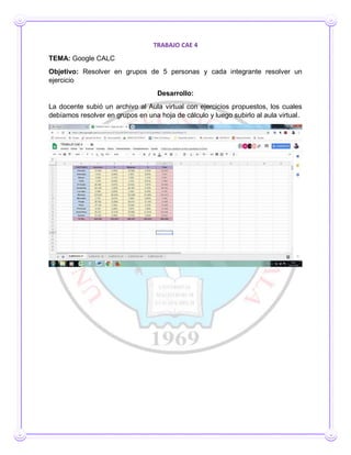TRABAJO CAE 4
TEMA: Google CALC
Objetivo: Resolver en grupos de 5 personas y cada integrante resolver un
ejercicio
Desarrollo:
La docente subió un archivo al Aula virtual con ejercicios propuestos, los cuales
debíamos resolver en grupos en una hoja de cálculo y luego subirlo al aula virtual.
 