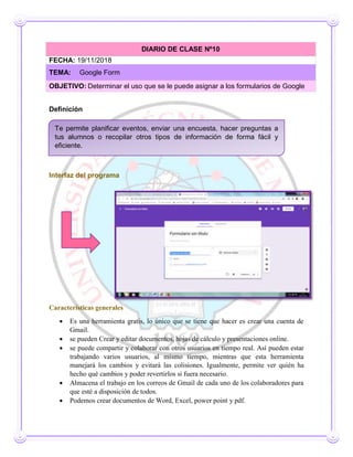 Definición
Interfaz del programa
Características generales
 Es una herramienta gratis, lo único que se tiene que hacer es crear una cuenta de
Gmail.
 se pueden Crear y editar documentos, hojas de cálculo y presentaciones online.
 se puede compartir y colaborar con otros usuarios en tiempo real. Así pueden estar
trabajando varios usuarios, al mismo tiempo, mientras que esta herramienta
manejará los cambios y evitará las colisiones. Igualmente, permite ver quién ha
hecho qué cambios y poder revertirlos si fuera necesario.
 Almacena el trabajo en los correos de Gmail de cada uno de los colaboradores para
que esté a disposición de todos.
 Podemos crear documentos de Word, Excel, power point y pdf.
DIARIO DE CLASE Nº10
FECHA: 19/11/2018
TEMA: Google Form
OBJETIVO: Determinar el uso que se le puede asignar a los formularios de Google
Te permite planificar eventos, enviar una encuesta, hacer preguntas a
tus alumnos o recopilar otros tipos de información de forma fácil y
eficiente.
 
