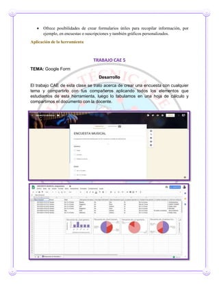  Ofrece posibilidades de crear formularios útiles para recopilar información, por
ejemplo, en encuestas o suscripciones y también gráficos personalizados.
Aplicación de la herramienta
TRABAJO CAE 5
TEMA: Google Form
Desarrollo
El trabajo CAE de esta clase se trato acerca de crear una encuesta con cualquier
tema y compartirlo con tus compañeros aplicando todos los elementos que
estudiamos de esta herramienta, luego lo tabulamos en una hoja de cálculo y
compartimos el documento con la docente.
 