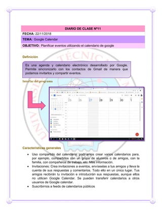 Definición
Interfaz del programa
Características generales
 Uso compartido del calendario: podríamos crear varios calendarios para,
por ejemplo, compartirlos con un grupo de alumnos o de amigos, con la
familia, con compañeros de trabajo, etc. Más información.
 Invitaciones: Crea invitaciones a eventos, envíaselas a tus amigos y lleva la
cuenta de sus respuestas y comentarios. Todo ello en un único lugar. Tus
amigos recibirán tu invitación e introducirán sus respuestas, aunque ellos
no utilicen Google Calendar. Se pueden transferir calendarios a otros
usuarios de Google calendar.
 Suscribirnos a feeds de calendarios públicos
DIARIO DE CLASE Nº11
FECHA: 22/11/2018
TEMA: Google Calendar
OBJETIVO: Planificar eventos utilizando el calendario de google
Es una agenda y calendario electrónico desarrollado por Google.
Permite sincronizarlo con los contactos de Gmail de manera que
podamos invitarlos y compartir eventos.
 