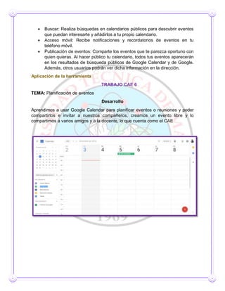 Buscar: Realiza búsquedas en calendarios públicos para descubrir eventos
que puedan interesarte y añádirlos a tu propio calendario.
 Acceso móvil: Recibe notificaciones y recordatorios de eventos en tu
teléfono móvil.
 Publicación de eventos: Comparte los eventos que te parezca oportuno con
quien quieras. Al hacer público tu calendario, todos tus eventos aparecerán
en los resultados de búsqueda públicos de Google Calendar y de Google.
Además, otros usuarios podrán ver dicha información en la dirección.
Aplicación de la herramienta
TRABAJO CAE 6
TEMA: Planificación de eventos
Desarrollo
Aprendimos a usar Google Calendar para planificar eventos o reuniones y poder
compartirlos e invitar a nuestros compañeros, creamos un evento libre y lo
compartimos a varios amigos y a la docente, lo que cuenta como el CAE
 