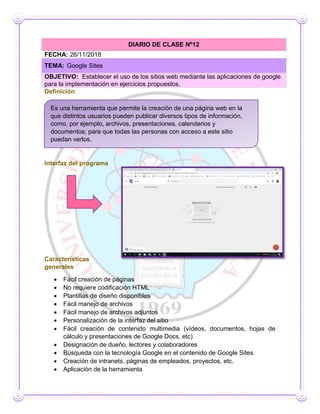 Definición
Interfaz del programa
Interfaz del programa
Características
generales
 Fácil creación de páginas
 No requiere codificación HTML
 Plantillas de diseño disponibles
 Fácil manejo de archivos
 Fácil manejo de archivos adjuntos
 Personalización de la interfaz del sitio
 Fácil creación de contenido multimedia (vídeos, documentos, hojas de
cálculo y presentaciones de Google Docs, etc)
 Designación de dueño, lectores y colaboradores
 Búsqueda con la tecnología Google en el contenido de Google Sites
 Creación de intranets, páginas de empleados, proyectos, etc.
 Aplicación de la herramienta
DIARIO DE CLASE Nº12
FECHA: 26/11/2018
TEMA: Google Sites
OBJETIVO: Establecer el uso de los sitios web mediante las aplicaciones de google
para la implementación en ejercicios propuestos.
Es una herramienta que permite la creación de una página web en la
que distintos usuarios pueden publicar diversos tipos de información,
como, por ejemplo, archivos, presentaciones, calendarios y
documentos; para que todas las personas con acceso a este sitio
puedan verlos.
 