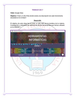 TRABAJO CAE 7
TEMA: Google Sites
Objetivo: Crear un sitio Web donde exista una descripción de cada herramienta
estudiada en la Unidad I
Desarrollo
El objetivo de esta clase fue el crear un sitio web con la temática de la materia,
investigando y colocando las definiciones de las herramientas que hemos utilizado
en la UNIDAD 1.
 