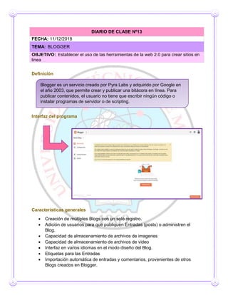 Definición
Interfaz del programa
Características generales
 Creación de múltiples Blogs con un solo registro.
 Adición de usuarios para que publiquen Entradas (posts) o administren el
Blog.
 Capacidad de almacenamiento de archivos de imagenes
 Capacidad de almacenamiento de archivos de video
 Interfaz en varios idiomas en el modo diseño del Blog.
 Etiquetas para las Entradas
 Importación automática de entradas y comentarios, provenientes de otros
Blogs creados en Blogger.
DIARIO DE CLASE Nº13
FECHA: 11/12/2018
TEMA: BLOGGER
OBJETIVO: Establecer el uso de las herramientas de la web 2.0 para crear sitios en
linea
Blogger es un servicio creado por Pyra Labs y adquirido por Google en
el año 2003, que permite crear y publicar una bitácora en línea. Para
publicar contenidos, el usuario no tiene que escribir ningún código o
instalar programas de servidor o de scripting.
 