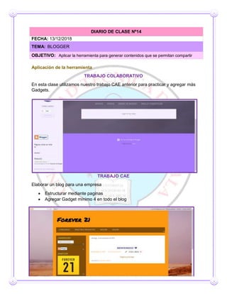 Aplicación de la herramienta
TRABAJO COLABORATIVO
En esta clase utilizamos nuestro trabajo CAE anterior para practicar y agregar más
Gadgets.
TRABAJO CAE
Elaborar un blog para una empresa
 Estructurar mediante paginas
 Agregar Gadget mínimo 4 en todo el blog
DIARIO DE CLASE Nº14
FECHA: 13/12/2018
TEMA: BLOGGER
OBJETIVO: Aplicar la herramienta para generar contenidos que se permitan compartir
 