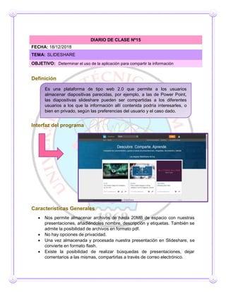Definición
Interfaz del programa
Características Generales
 Nos permite almacenar archivos de hasta 20MB de espacio con nuestras
presentaciones, añadiéndoles nombre, descripción y etiquetas. También se
admite la posibilidad de archivos en formato pdf.
 No hay opciones de privacidad.
 Una vez almacenada y procesada nuestra presentación en Slideshare, se
convierte en formato flash.
 Existe la posibilidad de realizar búsquedas de presentaciones, dejar
comentarios a las mismas, compartirlas a través de correo electrónico.
DIARIO DE CLASE Nº15
FECHA: 18/12/2018
TEMA: SLIDESHARE
OBJETIVO: Determinar el uso de la aplicación para compartir la información
Es una plataforma de tipo web 2.0 que permite a los usuarios
almacenar diapositivas parecidas, por ejemplo, a las de Power Point,
las diapositivas slideshare pueden ser compartidas a los diferentes
usuarios a los que la información allí contenida podría interesarles, o
bien en privado, según las preferencias del usuario y el caso dado.
 