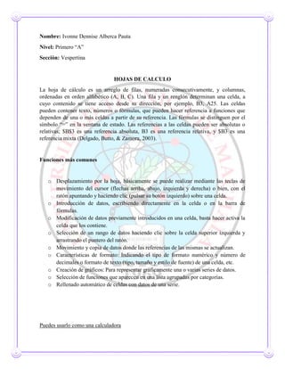 Nombre: Ivonne Dennise Alberca Pauta
Nivel: Primero “A”
Sección: Vespertina
HOJAS DE CALCULO
La hoja de cálculo es un arreglo de filas, numeradas consecutivamente, y columnas,
ordenadas en orden alfabético (A, B, C). Una fila y un renglón determinan una celda, a
cuyo contenido se tiene acceso desde su dirección, por ejemplo, B3, A25. Las celdas
pueden contener texto, números o fórmulas, que pueden hacer referencia a funciones que
dependen de una o más celdas a partir de su referencia. Las fórmulas se distinguen por el
símbolo “=” en la ventana de estado. Las referencias a las celdas pueden ser absolutas o
relativas; $B$3 es una referencia absoluta, B3 es una referencia relativa, y $B3 es una
referencia mixta (Delgado, Butto, & Zamora, 2003).
Funciones más comunes
o Desplazamiento por la hoja, básicamente se puede realizar mediante las teclas de
movimiento del cursor (flechas arriba, abajo, izquierda y derecha) o bien, con el
ratón apuntando y haciendo clic (pulsar su botón izquierdo) sobre una celda.
o Introducción de datos, escribiendo directamente en la celda o en la barra de
fórmulas.
o Modificación de datos previamente introducidos en una celda, basta hacer activa la
celda que los contiene.
o Selección de un rango de datos haciendo clic sobre la celda superior izquierda y
arrastrando el puntero del ratón.
o Movimiento y copia de datos donde las referencias de las mismas se actualizan.
o Características de formato: Indicando el tipo de formato numérico y número de
decimales o formato de texto (tipo, tamaño y estilo de fuente) de una celda, etc.
o Creación de gráficos: Para representar gráficamente una o varias series de datos.
o Selección de funciones que aparecen en una lista agrupadas por categorías.
o Rellenado automático de celdas con datos de una serie.
Puedes usarlo como una calculadora
 