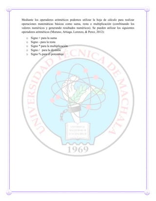 Mediante los operadores aritméticos podemos utilizar la hoja de cálculo para realizar
operaciones matemáticas básicas como suma, resta o multiplicación (combinando los
valores numéricos y generando resultados numéricos). Se pueden utilizar los siguientes
operadores aritméticos (Moruno, Artiaga, Lorenzo, & Perez, 2012):
o Signo + para la suma
o Signo - para la resta
o Signo * para la multiplicación
o Signo / para la división
o Signo % para el porcentaje
 