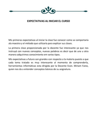 EXPECTATIVAS AL INICIAR EL CURSO
Mis primeras expectativas al iniciar la clase fue conocer como se comportaría
ala maestra y el método que utilizaría para explicar sus clases.
La primera clase proporcionada por la docente fue interesante ya que nos
instruyó con nuevos conceptos, nuevas palabras es decir que de una u otra
manera adquirimos conocimiento em varios tipos.
Mis expectativas a futuro son grandes con respecto a la materia puesto a que
cada tema tratado es muy interesante al momento de comprenderla,
herramientas informáticas esta dirigida por la Docente Econ. Miriam Farez,
quien nos da a entender conceptos básicos de su asignatura.
 