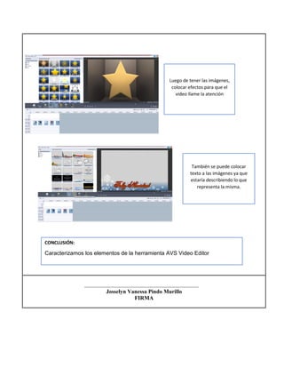 Josselyn Vanessa Pindo Murillo
FIRMA
También se puede colocar
texto a las imágenes ya que
estaría describiendo lo que
representa la misma.
Luego de tener las imágenes,
colocar efectos para que el
video llame la atención
CONCLUSIÓN:
Caracterizamos los elementos de la herramienta AVS Video Editor
 