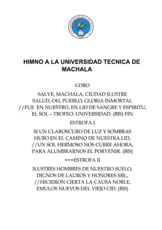 HIMNO A LA UNIVERSIDAD TECNICA DE
MACHALA
CORO
SALVE, MACHALA, CIUDAD ILUSTRE
SALUD, OH, PUEBLO, GLORIA INMORTAL
//FUE EN NUESTRO, EN LID DE SANGRE Y ESPIRITU,
EL SOL – TROFEO: UNIVERSIDAD. (BIS) FIN
ESTROFA I
SI UN CLAROSCURO DE LUZ Y SOMBRAS
HUBO EN EL CAMINO DE NUESTRA LID,
//UN SOL HERMOSO NOS CUBRE AHORA,
PARA ALUMBRARNOS EL PORVENIR. (BIS)
+++ESTROFA II
ILUSTRES HOMBRES DE NUESTRO SUELO,
DIGNOS DE LAUROS Y HONORES MIL,
//HICIERON CIERTA LA CAUSA NOBLE,
EMULOS NUEVOS DEL VIEJO CID. (BIS)
 