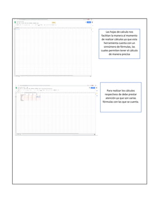 Las hojas de calculo nos
facilitan la manera al momento
de realizar cálculos ya que esta
herramienta cuenta con un
sinnúmero de fórmulas, las
cuales permiten tener el cálculo
de manera precisa
Para realizar los cálculos
respectivos de debe prestar
atención ya que son varias
fórmulas con las que se cuenta.
 