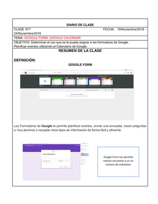 DIARIO DE CLASE
CLASE N°7 FECHA: 19/Noviembre/2018 -
24/Noviembre/2018
TEMA: GOOGLE FORM; GOOGLE CALENDAR
OBJETIVO: Determinar el uso que se le pueda asignar a los formularios de Google.
Planificar eventos utilizando el Calendario de Google.
RESUMEN DE LA CLASE
DEFINICIÓN:
GOOGLE FORM
Los Formularios de Google te permite planificar eventos, enviar una encuesta, hacer preguntas
a <tus alumnos o recopilar otros tipos de información de forma fácil y eficiente
Google Form nos permite
realizar encuestas a un sin
número de individuos
 