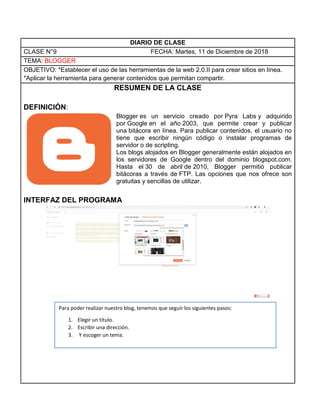 DIARIO DE CLASE
CLASE N°9 FECHA: Martes, 11 de Diciembre de 2018
TEMA: BLOGGER
OBJETIVO: *Establecer el uso de las herramientas de la web 2.0.II para crear sitios en línea.
*Aplicar la herramienta para generar contenidos que permitan compartir.
RESUMEN DE LA CLASE
DEFINICIÓN:
Blogger es un servicio creado por Pyra Labs y adquirido
por Google en el año 2003, que permite crear y publicar
una bitácora en línea. Para publicar contenidos, el usuario no
tiene que escribir ningún código o instalar programas de
servidor o de scripting.
Los blogs alojados en Blogger generalmente están alojados en
los servidores de Google dentro del dominio blogspot.com.
Hasta el 30 de abril de 2010, Blogger permitió publicar
bitácoras a través de FTP. Las opciones que nos ofrece son
gratuitas y sencillas de utilizar.
INTERFAZ DEL PROGRAMA
Para poder realizar nuestro blog, tenemos que seguir los siguientes pasos:
1. Elegir un titulo.
2. Escribir una dirección.
3. Y escoger un tema.
 