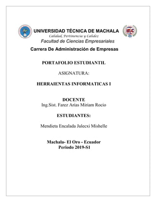 UNIVERSIDAD TÉCNICA DE MACHALA
Calidad, Pertinencia y Calidez
Facultad de Ciencias Empresariales
Carrera De Administración de Empresas
PORTAFOLIO ESTUDIANTIL
ASIGNATURA:
HERRAIENTAS INFORMATICAS I
DOCENTE
Ing.Sist. Farez Arias Miriam Rocio
ESTUDIANTES:
Mendieta Encalada Julecxi Mishelle
Machala- El Oro - Ecuador
Periodo 2019-S1
 