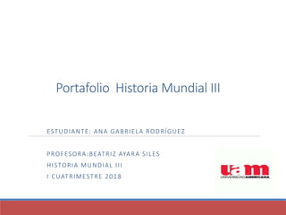 Portafolio Historia Mundial III
ESTUDIANTE: ANA GABRIELA RODRÍGUEZ
PROFESORA:BEATRIZ AYARA SILES
HISTORIA MUNDIAL III
I CUATRIMESTRE 2018
 