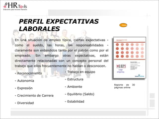PERFIL EXPECTATIVAS
LABORALES
En una situación de empleo típica, ciertas expectativas -
como el sueldo, las horas, las responsabilidades -
claramente son entendidos tanto por el patrón como por el
empleado. Sin embargo otras expectativas, están
directamente relacionadas con un concepto personal del
trabajo que ellos frecuentemente no hablan o desconocen.
- Reconocimiento
- Autonomía
- Expresión
- Crecimiento de Carrera
- Diversidad
Reporte de 30
páginas online
- Trabajo en equipo
- Estructura
- Ambiente
- Equilibrio (Saldo)
- Estabilidad
Nuevo
 