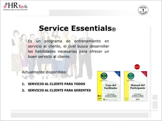 Service Essentials®
Es un programa de entrenamiento en
servicio al cliente, el cual busca desarrollar
las habilidades necesarias para ofrecer un
buen servicio al cliente.
Actualmente disponibles:
1. SERVICIO AL CLIENTE PARA TODOS
2. SERVICIO AL CLIENTE PARA GERENTES
Nuevo
 
