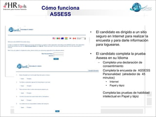 • El candidato es dirigido a un sitio
seguro en Internet para realizar la
encuesta y para darle información
para loguearse.
• El candidato completa la prueba
Assess en su Idioma
– Completa una declaración de
consentimiento
– Completa la encuesta de ASSESS
Personalidad (alrededor de 45
minutos)
• Internet
• Papel y lápiz
– Completa las pruebas de habilidad
intelectual en Papel y lápiz
Cómo funciona
ASSESS
 