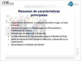 Resumen de características
principales
• Disponible en la Internet -- cualquier momento o lugar, en todo
el mundo
• Asesoría Comprensiva Relacionada con Personalidad y
Habilidades de Trabajo
• Aplicaciones de Selección y Desarrollo
• Informes Basados en Competencias según el Modelo de Éxito
• Sitios de Recursos Para Apoyar la Selección y Desarrollo en la
Organización
• Desarrollado a la Medida del Cliente*
 