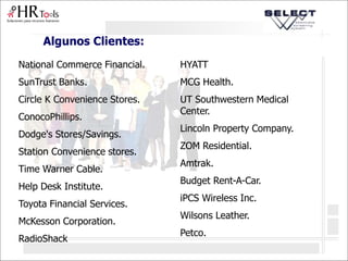 Algunos Clientes:
National Commerce Financial.
SunTrust Banks.
Circle K Convenience Stores.
ConocoPhillips.
Dodge's Stores/Savings.
Station Convenience stores.
Time Warner Cable.
Help Desk Institute.
Toyota Financial Services.
McKesson Corporation.
RadioShack
HYATT
MCG Health.
UT Southwestern Medical
Center.
Lincoln Property Company.
ZOM Residential.
Amtrak.
Budget Rent-A-Car.
iPCS Wireless Inc.
Wilsons Leather.
Petco.
 