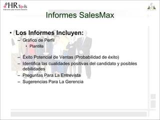 Informes SalesMax
• Los Informes Incluyen:
– Gráfico de Perfil
• Plantilla
– Éxito Potencial de Ventas (Probabilidad de éxito)
– Identifica las cualidades positivas del candidato y posibles
debilidades
– Preguntas Para La Entrevista
– Sugerencias Para La Gerencia
 