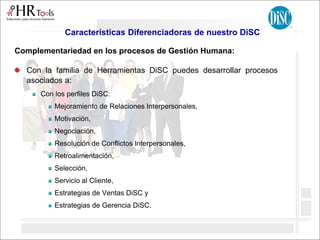 Características Diferenciadoras de nuestro DiSC
Complementariedad en los procesos de Gestión Humana:
Con la familia de Herramientas DiSC puedes desarrollar procesos
asociados a:
Con los perfiles DiSC:
Mejoramiento de Relaciones Interpersonales,
Motivación,
Negociación,
Resolución de Conflictos Interpersonales,
Retroalimentación,
Selección,
Servicio al Cliente,
Estrategias de Ventas DiSC y
Estrategias de Gerencia DiSC.
 