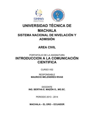 UNIVERSIDAD TÉCNICA DE
MACHALA
SISTEMA NACIONAL DE NIVELACIÓN Y
ADMISIÓN
AREA CIVIL
PORTAFOLIO DE LA ASIGNATURA

INTRODUCCION A LA COMUNICACIÓN
CIENTIFICA
CURSO V02
RESPONSABLE
MAURICIO MELENDRES RIVAS

DOCENTE
ING. BERTHA E. MAZÓN O., MG.SC.

PERIODO 2013 - 2014
MACHALA – EL ORO – ECUADOR

 