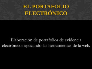 EL PORTAFOLIO
           ELECTRÓNICO



     Elaboración de portafolios de evidencia
electrónicos aplicando las herramientas de la web.
 