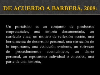 DE ACUERDO A BARBERÁ, 2008:

Un portafolio es un conjunto de productos
empresariales, una historia documentada, un
currículo vitae, un motivo de reflexión acción, una
herramienta de desarrollo personal, una narración de
lo importante, una evolución evidente, un software
de procedimientos acumulativos, un diario
personal, un repositorio individual o colectivo, una
parte de una historia,
 