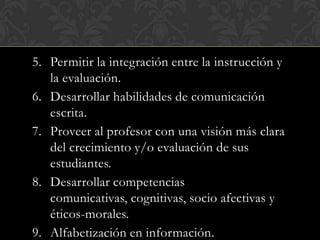 5. Permitir la integración entre la instrucción y
   la evaluación.
6. Desarrollar habilidades de comunicación
   escrita.
7. Proveer al profesor con una visión más clara
   del crecimiento y/o evaluación de sus
   estudiantes.
8. Desarrollar competencias
   comunicativas, cognitivas, socio afectivas y
   éticos-morales.
9. Alfabetización en información.
 
