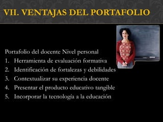 VII. VENTAJAS DEL PORTAFOLIO



Portafolio del docente Nivel personal
1. Herramienta de evaluación formativa
2. Identificación de fortalezas y debilidades
3. Contextualizar su experiencia docente
4. Presentar el producto educativo tangible
5. Incorporar la tecnología a la educación
 