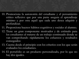 10. Promociona la autonomía del estudiante y el pensamiento
    crítico reflexivo que por una parte asegura el aprendizaje
    mínimo y por otra aquél que cada uno desea adquirir y
    profundizar.
11. Proporciona buenos hábitos cognitivos y sociales al alumno.
12. Tiene un gran componente motivador y de estímulo para
    los estudiantes al tratarse de un trabajo continuado donde se
    van comprobando rápidamente los esfuerzos y resultados
    conseguidos
13. Cuenta desde el principio con los criterios con los que serán
    evaluados los estudiantes.
14. El portafolio es un producto personalizado, por lo que no
    hay dos iguales.
 