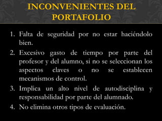 INCONVENIENTES DEL
          PORTAFOLIO
1. Falta de seguridad por no estar haciéndolo
   bien.
2. Excesivo gasto de tiempo por parte del
   profesor y del alumno, si no se seleccionan los
   aspectos claves o no se establecen
   mecanismos de control.
3. Implica un alto nivel de autodisciplina y
   responsabilidad por parte del alumnado.
4. No elimina otros tipos de evaluación.
 