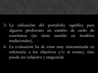 5. La utilización del portafolio significa para
   algunos profesores un cambio de estilo de
   enseñanza (no tiene sentido en modelos
   tradicionales).
6. La evaluación ha de estar muy sistematizada en
   referencia a los objetivos y/o al avance, sino
   puede ser subjetiva y tangencial.
 