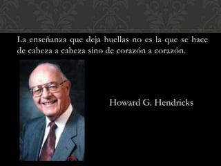 La enseñanza que deja huellas no es la que se hace
de cabeza a cabeza sino de corazón a corazón.




                        Howard G. Hendricks
 