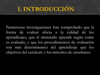 I. INTRODUCCIÓN

Numerosas investigaciones han comprobado que la
forma de evaluar afecta a la calidad de los
aprendizajes, que el alumnado aprende según como
es evaluado, y que los procedimientos de evaluación
son más determinantes del aprendizaje que los
objetivos del currículo y los métodos de enseñanza.
 