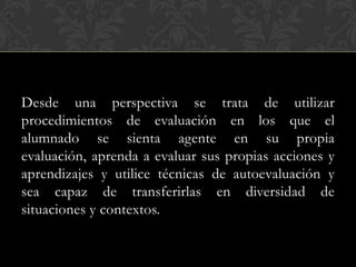 Desde una perspectiva se trata de utilizar
procedimientos de evaluación en los que el
alumnado se sienta agente en su propia
evaluación, aprenda a evaluar sus propias acciones y
aprendizajes y utilice técnicas de autoevaluación y
sea capaz de transferirlas en diversidad de
situaciones y contextos.
 