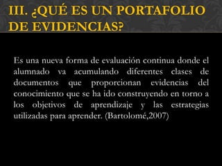 III. ¿QUÉ ES UN PORTAFOLIO
DE EVIDENCIAS?

Es una nueva forma de evaluación continua donde el
alumnado va acumulando diferentes clases de
documentos que proporcionan evidencias del
conocimiento que se ha ido construyendo en torno a
los objetivos de aprendizaje y las estrategias
utilizadas para aprender. (Bartolomé,2007)
 