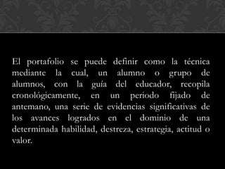 El portafolio se puede definir como la técnica
mediante la cual, un alumno o grupo de
alumnos, con la guía del educador, recopila
cronológicamente, en un periodo fijado de
antemano, una serie de evidencias significativas de
los avances logrados en el dominio de una
determinada habilidad, destreza, estrategia, actitud o
valor.
 